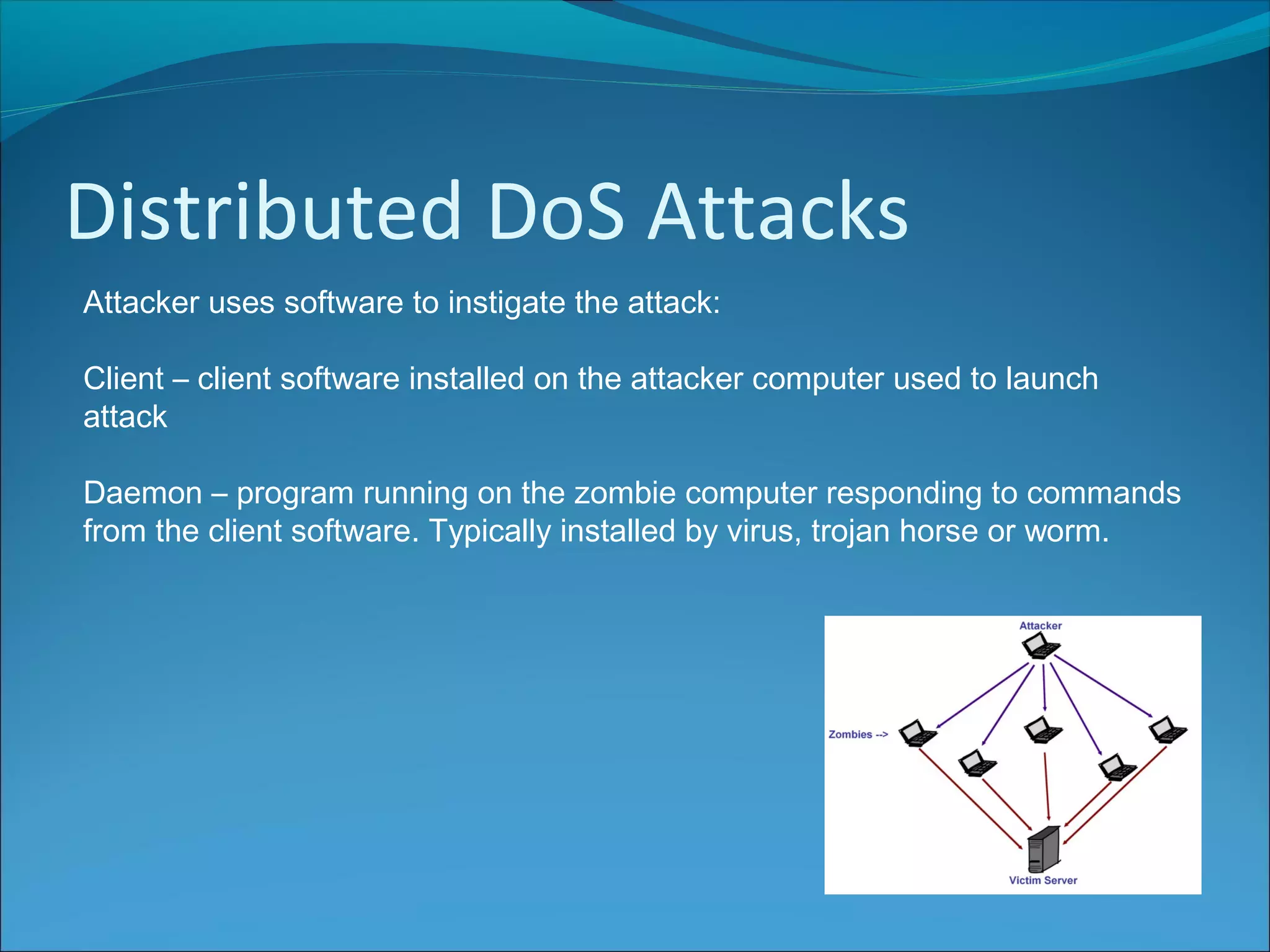 Distributed DoS Attacks
Attacker uses software to instigate the attack:
Client – client software installed on the attacker computer used to launch
attack
Daemon – program running on the zombie computer responding to commands
from the client software. Typically installed by virus, trojan horse or worm.
 