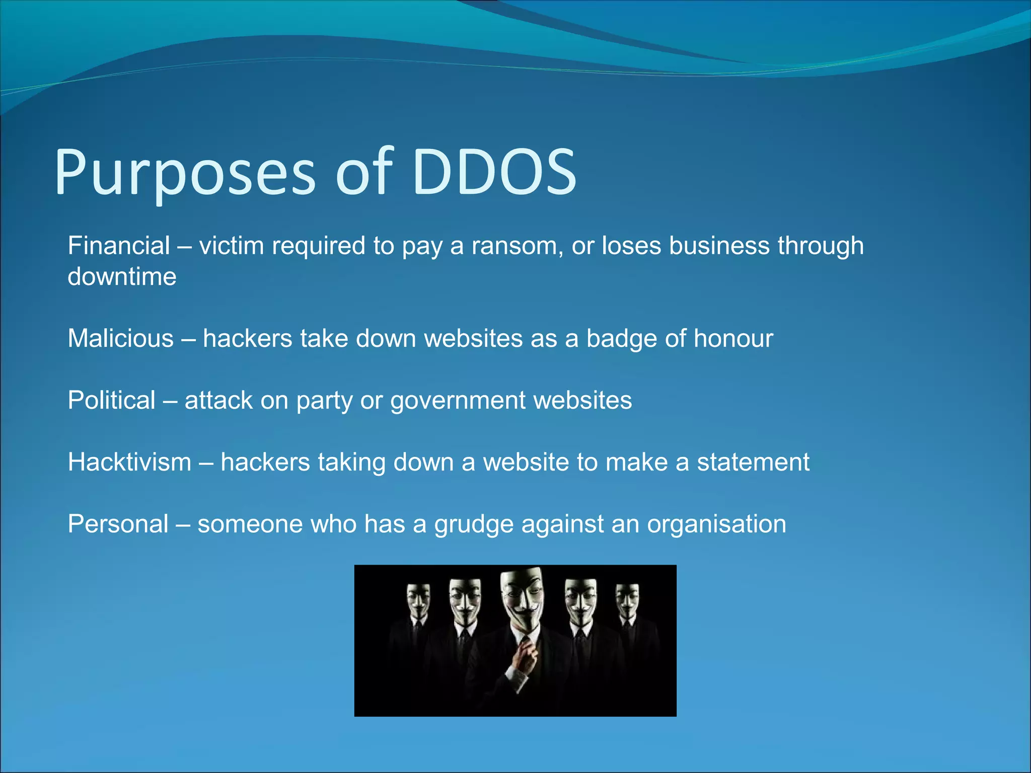 Purposes of DDOS
Financial – victim required to pay a ransom, or loses business through
downtime
Malicious – hackers take down websites as a badge of honour
Political – attack on party or government websites
Hacktivism – hackers taking down a website to make a statement
Personal – someone who has a grudge against an organisation
 