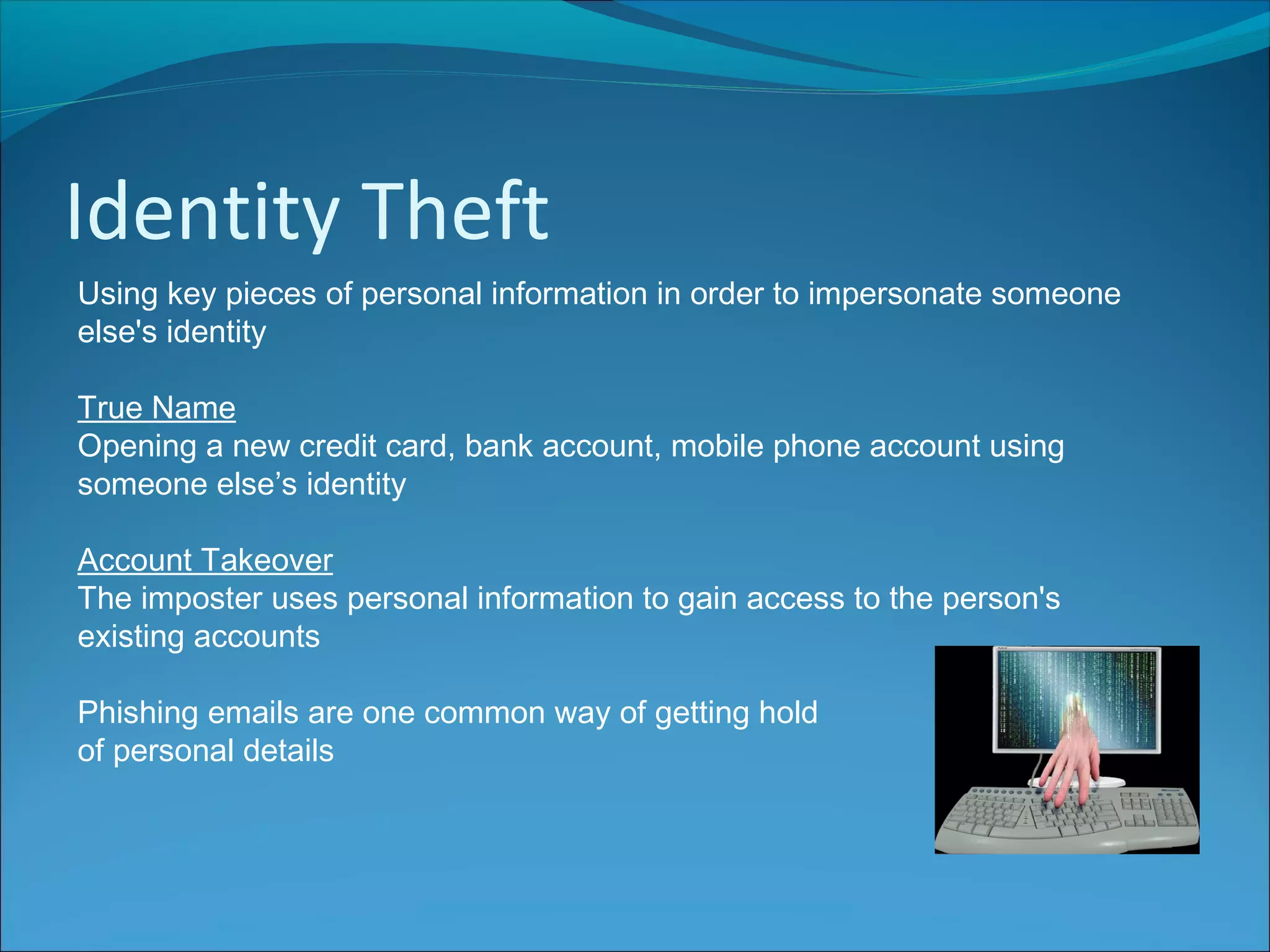 Identity Theft
Using key pieces of personal information in order to impersonate someone
else's identity
True Name
Opening a new credit card, bank account, mobile phone account using
someone else’s identity
Account Takeover
The imposter uses personal information to gain access to the person's
existing accounts
Phishing emails are one common way of getting hold
of personal details
 
