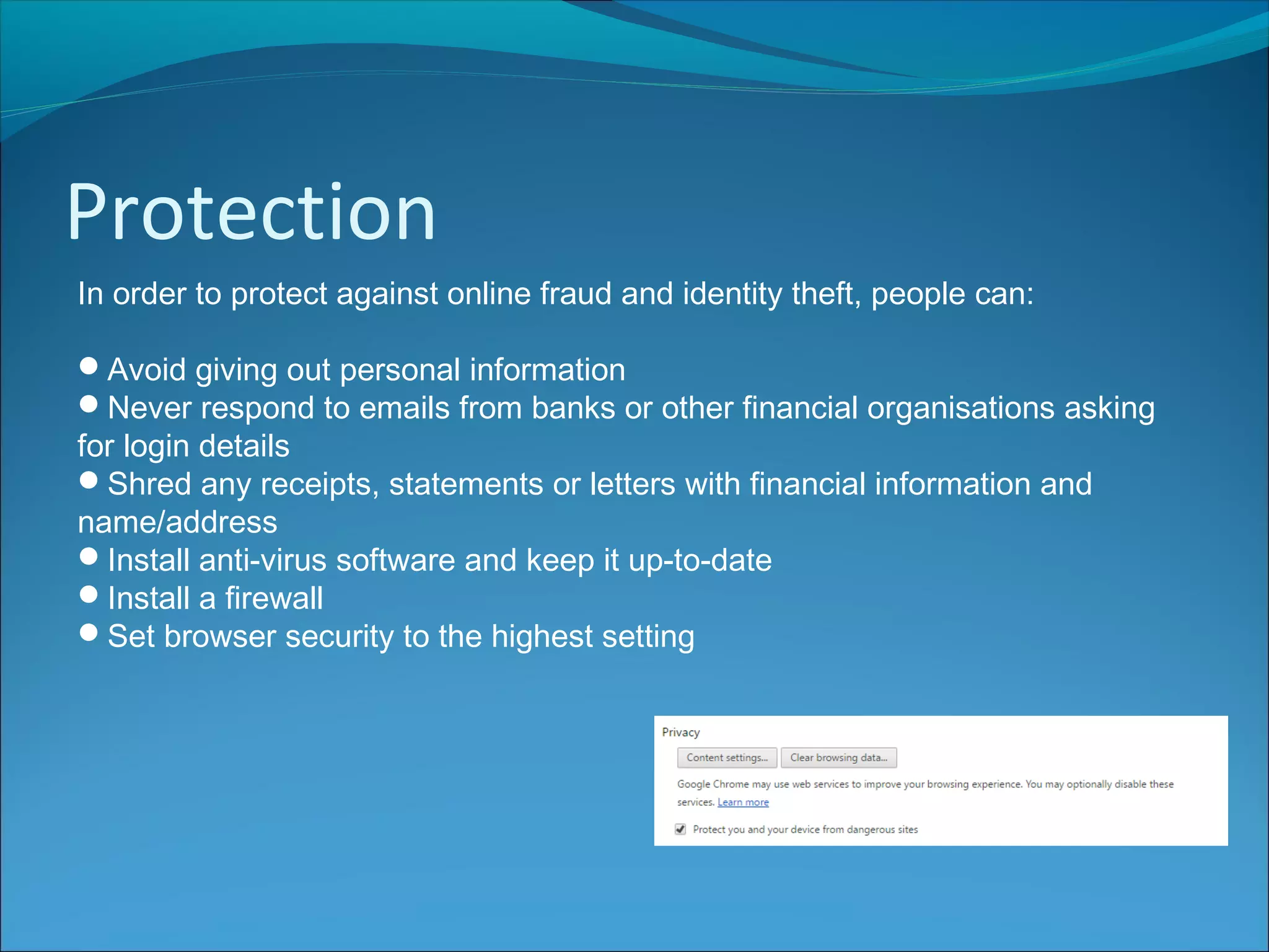 Protection
In order to protect against online fraud and identity theft, people can:
Avoid giving out personal information
Never respond to emails from banks or other financial organisations asking
for login details
Shred any receipts, statements or letters with financial information and
name/address
Install anti-virus software and keep it up-to-date
Install a firewall
Set browser security to the highest setting
 