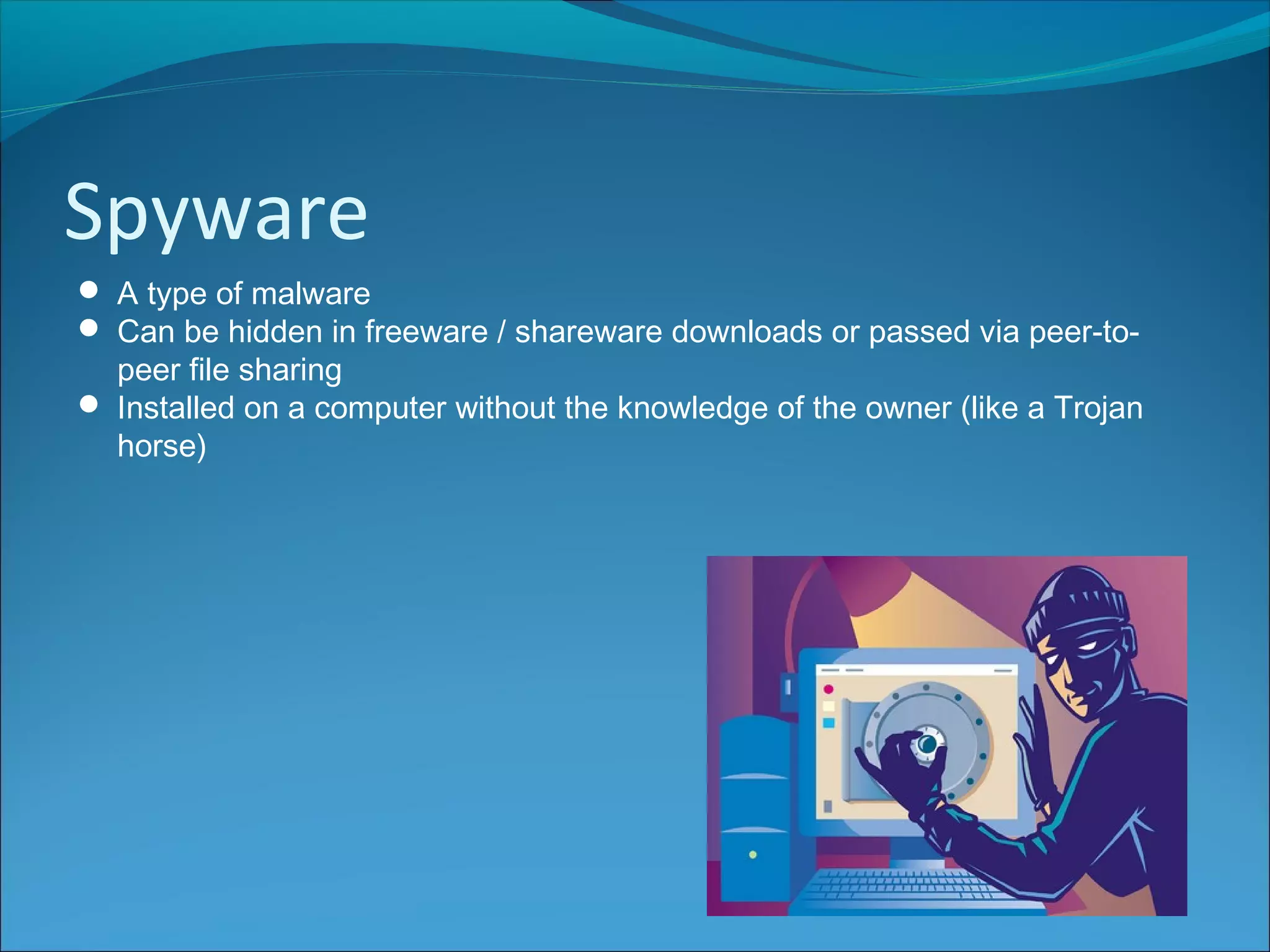 Spyware
 A type of malware
 Can be hidden in freeware / shareware downloads or passed via peer-to-
peer file sharing
 Installed on a computer without the knowledge of the owner (like a Trojan
horse)
 