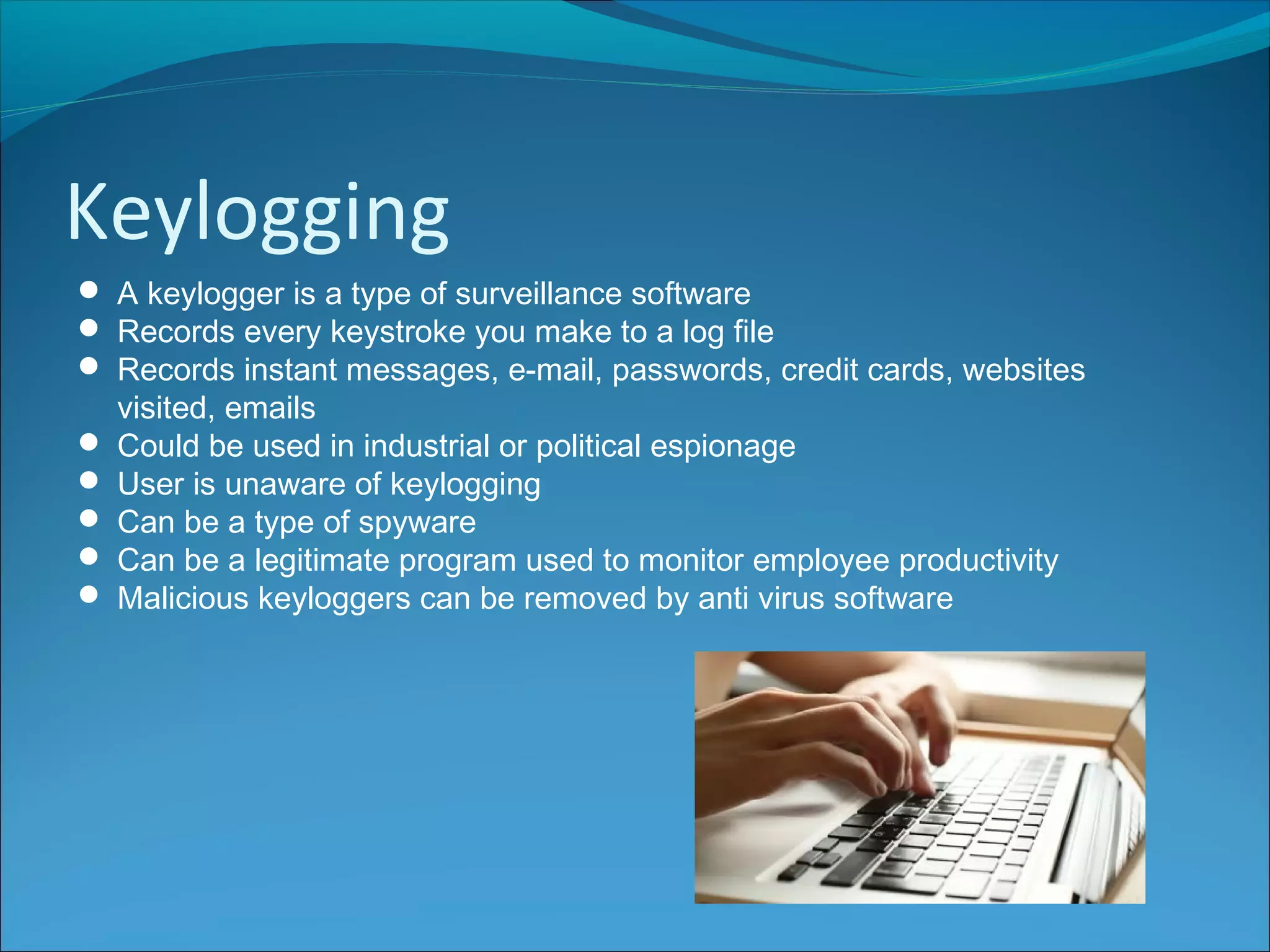 Keylogging
 A keylogger is a type of surveillance software
 Records every keystroke you make to a log file
 Records instant messages, e-mail, passwords, credit cards, websites
visited, emails
 Could be used in industrial or political espionage
 User is unaware of keylogging
 Can be a type of spyware
 Can be a legitimate program used to monitor employee productivity
 Malicious keyloggers can be removed by anti virus software
 