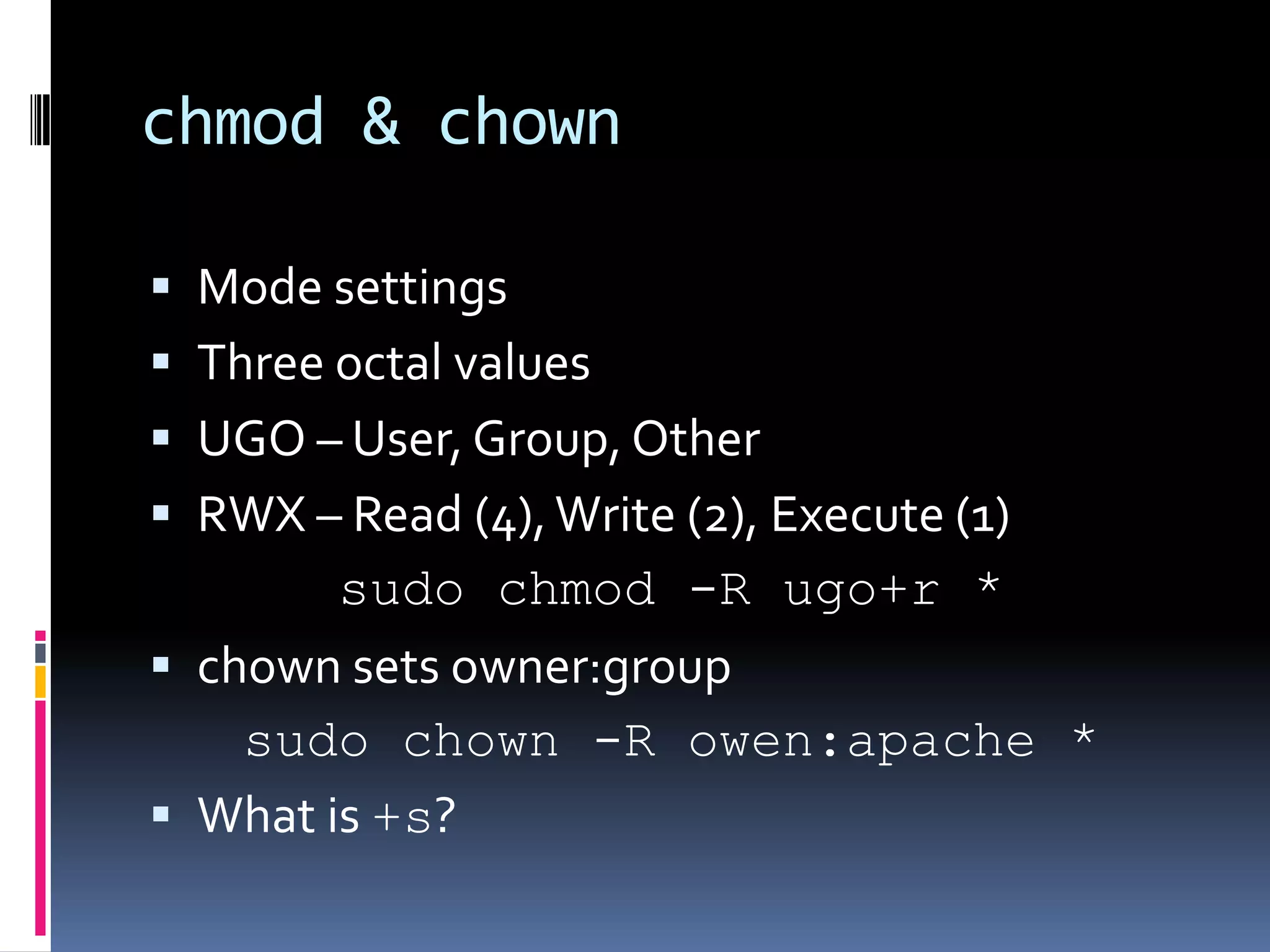 chmod & chownMode settingsThree octal valuesUGO – User, Group, OtherRWX – Read (4), Write (2), Execute (1)sudochmod -R ugo+r *chown sets owner:groupsudochown -R owen:apache *What is +s?