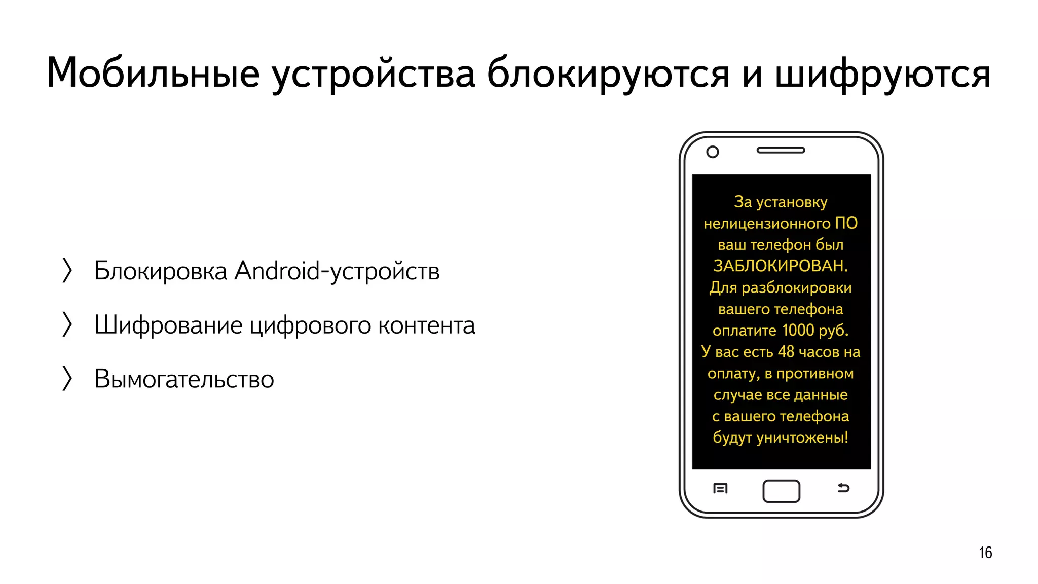 Мобильные устройства блокируются и шифруются
〉 Блокировка Android-устройств
〉 Шифрование цифрового контента
〉 Вымогательство
16
За установку
нелицензионного ПО
ваш телефон был
ЗАБЛОКИРОВАН.
Для разблокировки
вашего телефона
оплатите 1000 руб.  
У вас есть 48 часов на
оплату, в противном
случае все данные  
с вашего телефона
будут уничтожены!
 