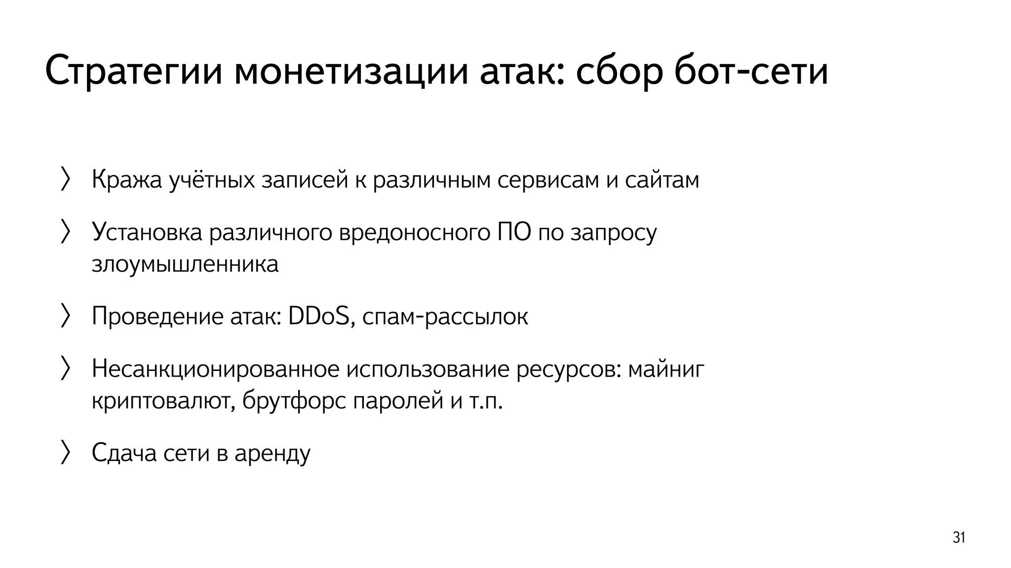 Стратегии монетизации атак: сбор бот-сети
31
〉 Кража учётных записей к различным сервисам и сайтам
〉 Установка различного вредоносного ПО по запросу
злоумышленника
〉 Проведение атак: DDoS, спам-рассылок
〉 Несанкционированное использование ресурсов: майниг
криптовалют, брутфорс паролей и т.п.
〉 Сдача сети в аренду
 
