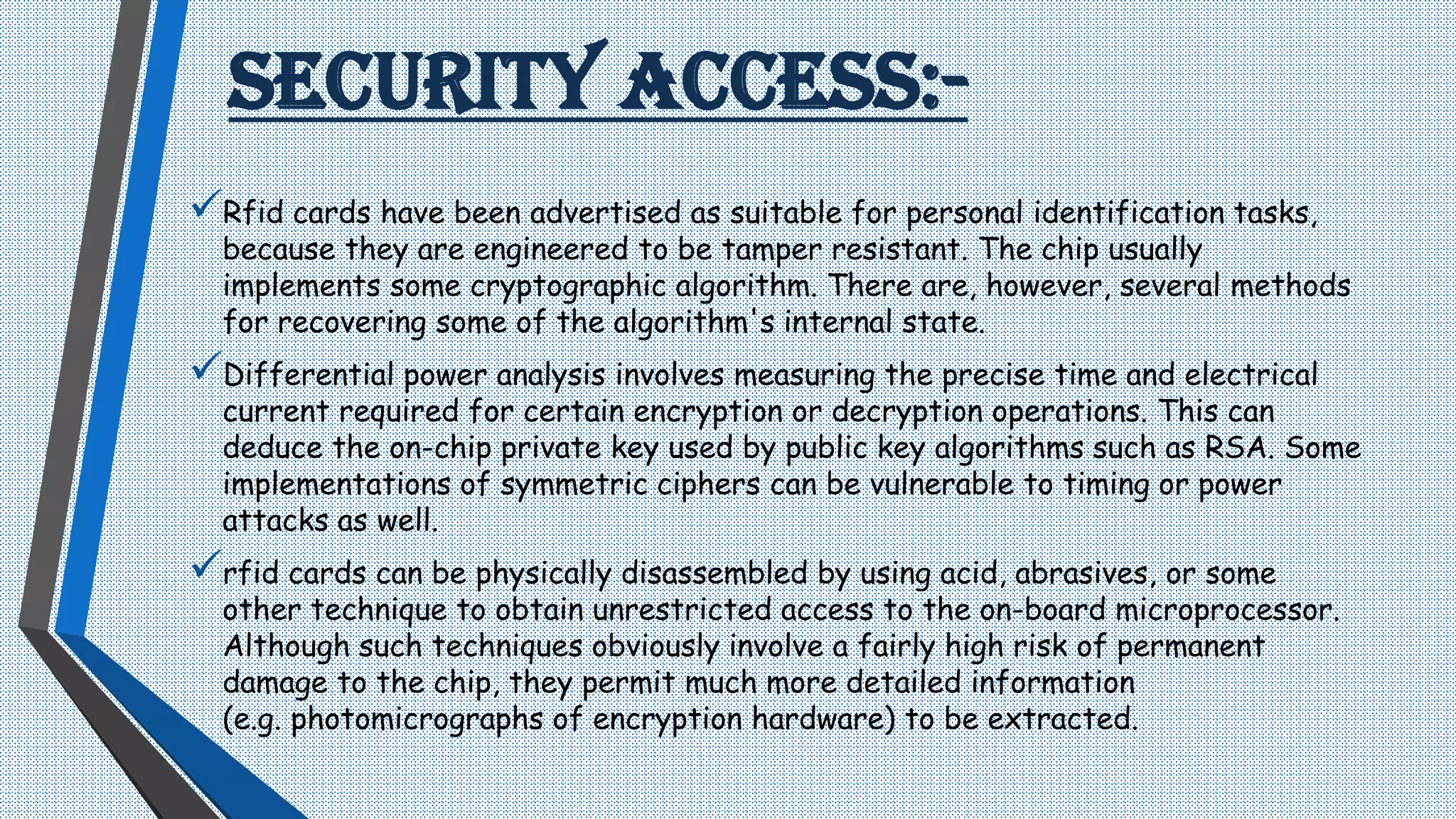 SECURITY ACCESS:-
Rfid cards have been advertised as suitable for personal identification tasks,
because they are engineered to be tamper resistant. The chip usually
implements some cryptographic algorithm. There are, however, several methods
for recovering some of the algorithm's internal state.
Differential power analysis involves measuring the precise time and electrical
current required for certain encryption or decryption operations. This can
deduce the on-chip private key used by public key algorithms such as RSA. Some
implementations of symmetric ciphers can be vulnerable to timing or power
attacks as well.
rfid cards can be physically disassembled by using acid, abrasives, or some
other technique to obtain unrestricted access to the on-board microprocessor.
Although such techniques obviously involve a fairly high risk of permanent
damage to the chip, they permit much more detailed information
(e.g. photomicrographs of encryption hardware) to be extracted.
 