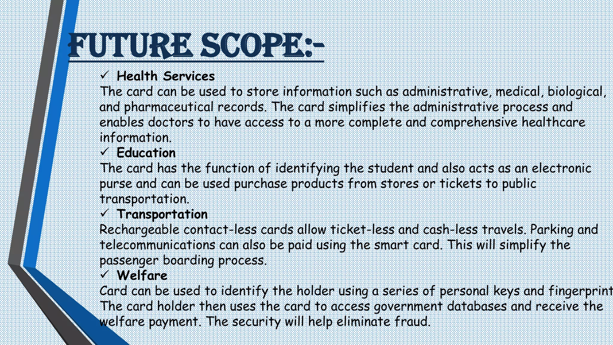 FUTURE SCOPE:-
 Health Services
The card can be used to store information such as administrative, medical, biological,
and pharmaceutical records. The card simplifies the administrative process and
enables doctors to have access to a more complete and comprehensive healthcare
information.
 Education
The card has the function of identifying the student and also acts as an electronic
purse and can be used purchase products from stores or tickets to public
transportation.
 Transportation
Rechargeable contact-less cards allow ticket-less and cash-less travels. Parking and
telecommunications can also be paid using the smart card. This will simplify the
passenger boarding process.
 Welfare
Card can be used to identify the holder using a series of personal keys and fingerprint
The card holder then uses the card to access government databases and receive the
welfare payment. The security will help eliminate fraud.
 