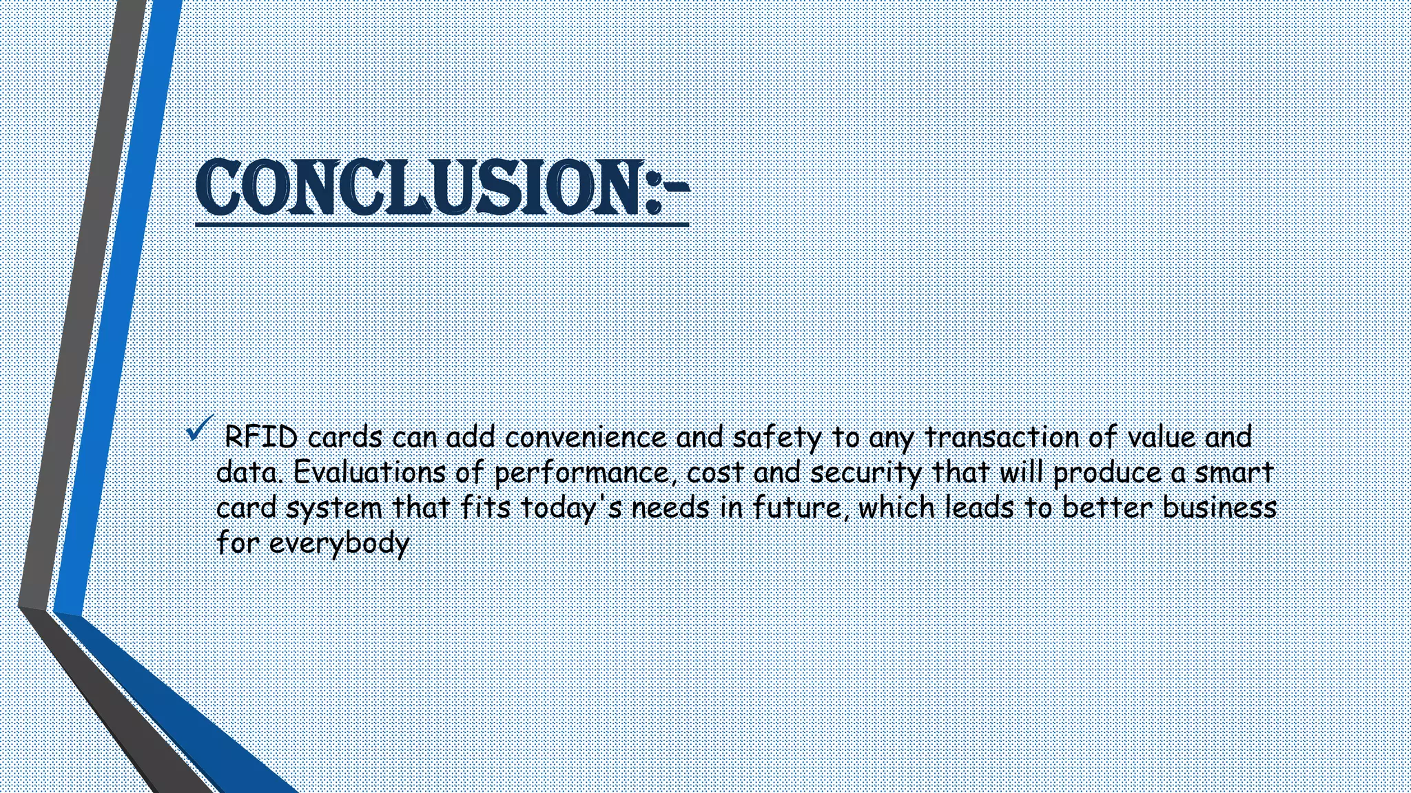 CONCLUSION:-
 RFID cards can add convenience and safety to any transaction of value and
data. Evaluations of performance, cost and security that will produce a smart
card system that fits today's needs in future, which leads to better business
for everybody
 