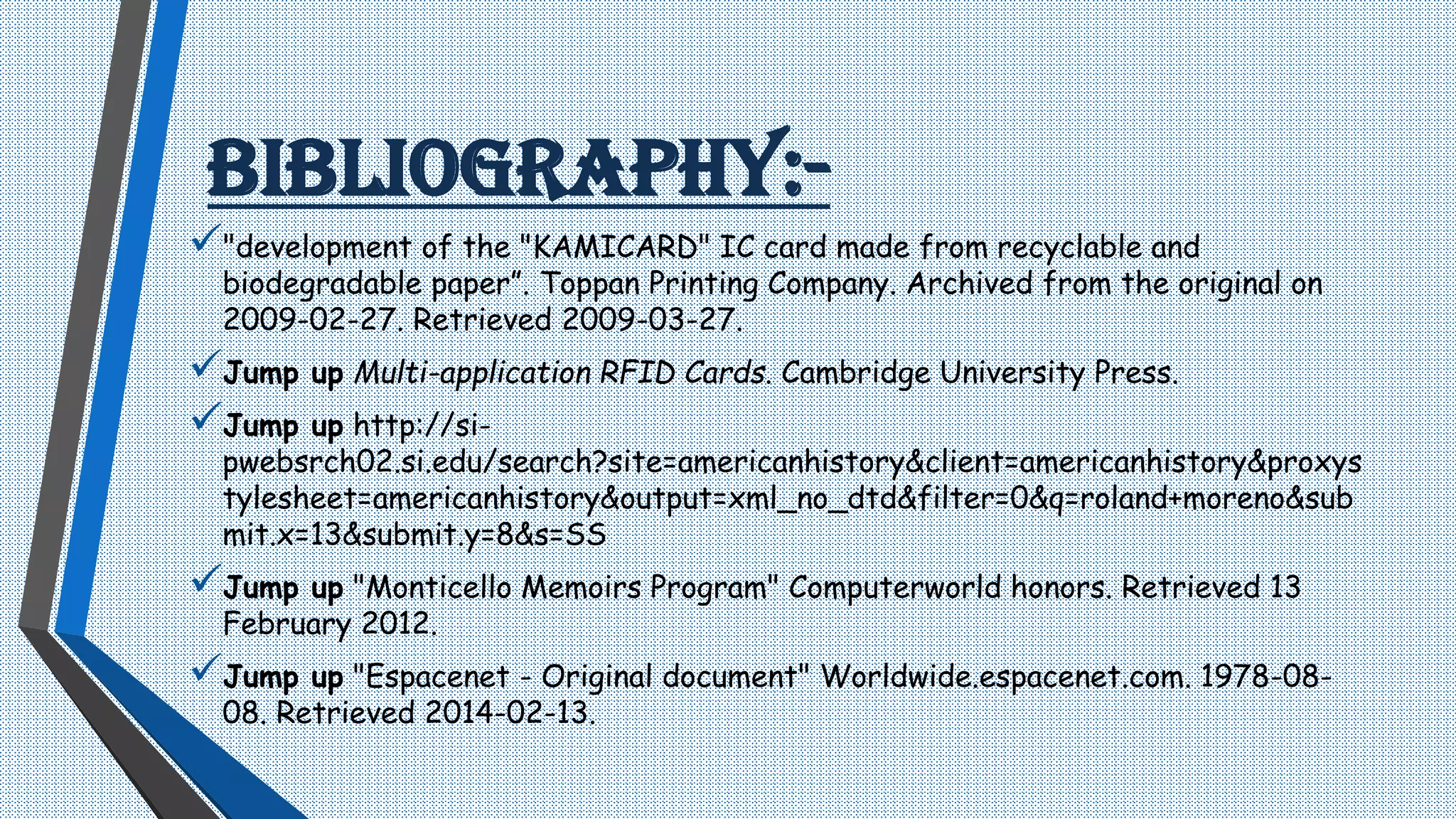 BIBLIOGRAPHY:-
"development of the "KAMICARD" IC card made from recyclable and
biodegradable paper”. Toppan Printing Company. Archived from the original on
2009-02-27. Retrieved 2009-03-27.
Jump up Multi-application RFID Cards. Cambridge University Press.
Jump up http://si-
pwebsrch02.si.edu/search?site=americanhistory&client=americanhistory&proxys
tylesheet=americanhistory&output=xml_no_dtd&filter=0&q=roland+moreno&sub
mit.x=13&submit.y=8&s=SS
Jump up "Monticello Memoirs Program" Computerworld honors. Retrieved 13
February 2012.
Jump up "Espacenet - Original document" Worldwide.espacenet.com. 1978-08-
08. Retrieved 2014-02-13.
 