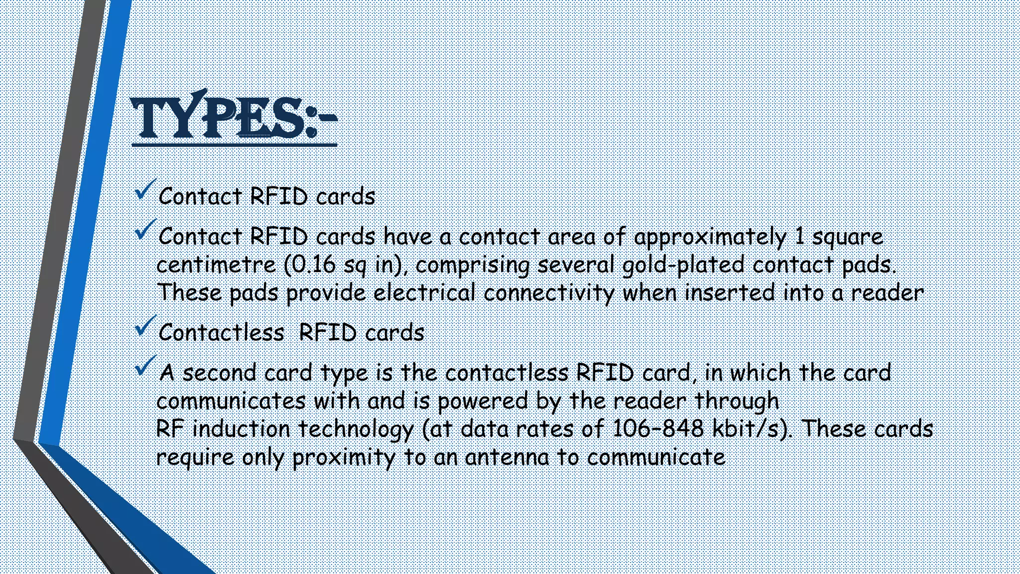 TYPES:-
Contact RFID cards
Contact RFID cards have a contact area of approximately 1 square
centimetre (0.16 sq in), comprising several gold-plated contact pads.
These pads provide electrical connectivity when inserted into a reader
Contactless RFID cards
A second card type is the contactless RFID card, in which the card
communicates with and is powered by the reader through
RF induction technology (at data rates of 106–848 kbit/s). These cards
require only proximity to an antenna to communicate
 