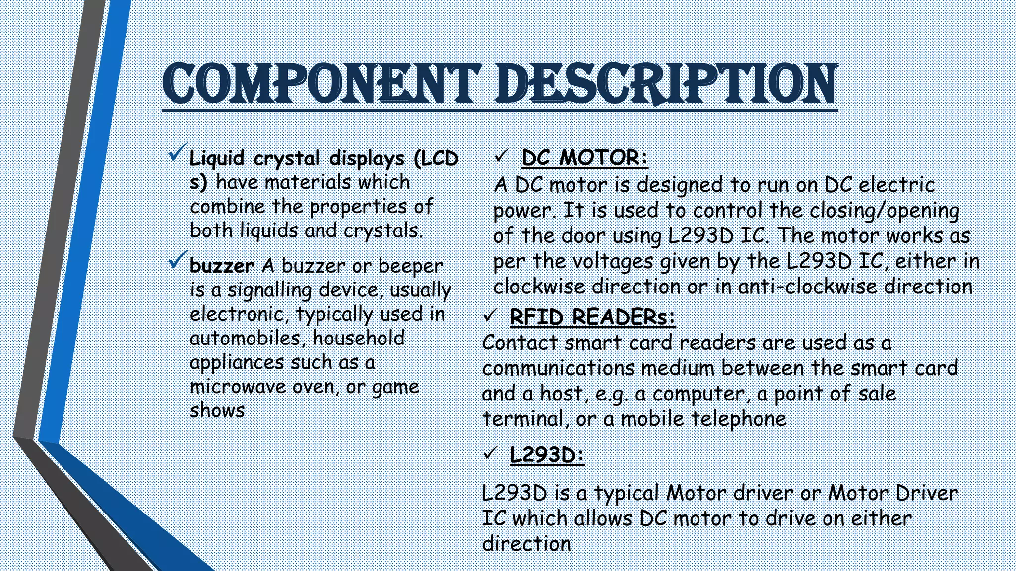 COMPONENT DESCRIPTION
Liquid crystal displays (LCD
s) have materials which
combine the properties of
both liquids and crystals.
buzzer A buzzer or beeper
is a signalling device, usually
electronic, typically used in
automobiles, household
appliances such as a
microwave oven, or game
shows
 DC MOTOR:
A DC motor is designed to run on DC electric
power. It is used to control the closing/opening
of the door using L293D IC. The motor works as
per the voltages given by the L293D IC, either in
clockwise direction or in anti-clockwise direction
 RFID READERs:
Contact smart card readers are used as a
communications medium between the smart card
and a host, e.g. a computer, a point of sale
terminal, or a mobile telephone
 L293D:
L293D is a typical Motor driver or Motor Driver
IC which allows DC motor to drive on either
direction
 