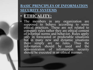 BASIC PRINCIPLES OF INFORMATION
SECURITY SYSTEMS
• ETHICALITY:
• The members in any organization are
supposed to behave according to some
ethical practices. These are not related to
company rules rather they are ethical content
of informal norms and behavior. Rules apply
only in forecasted or predictable situations
but in many new and dynamic situations
there simply are no rules. Thus the
information should be used and the
administration of information security
should be executed in an ethical manner.
 