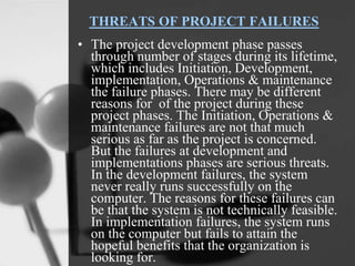 THREATS OF PROJECT FAILURES
• The project development phase passes
through number of stages during its lifetime,
which includes Initiation, Development,
implementation, Operations & maintenance
the failure phases. There may be different
reasons for of the project during these
project phases. The Initiation, Operations &
maintenance failures are not that much
serious as far as the project is concerned.
But the failures at development and
implementations phases are serious threats.
In the development failures, the system
never really runs successfully on the
computer. The reasons for these failures can
be that the system is not technically feasible.
In implementation failures, the system runs
on the computer but fails to attain the
hopeful benefits that the organization is
looking for.
 