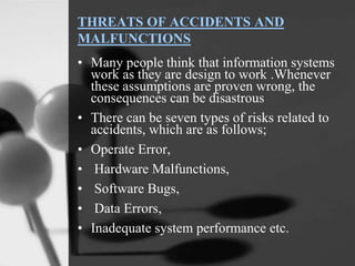 THREATS OF ACCIDENTS AND
MALFUNCTIONS
• Many people think that information systems
work as they are design to work .Whenever
these assumptions are proven wrong, the
consequences can be disastrous
• There can be seven types of risks related to
accidents, which are as follows;
• Operate Error,
• Hardware Malfunctions,
• Software Bugs,
• Data Errors,
• Inadequate system performance etc.
 