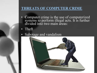 THREATS OF COMPUTER CRIME
• Computer crime is the use of computerized
systems to perform illegal acts. It is further
divided into two main areas:
• Theft
• Sabotage and vandalism
 