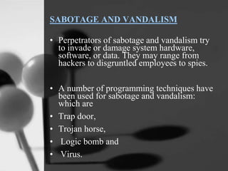 SABOTAGE AND VANDALISM
• Perpetrators of sabotage and vandalism try
to invade or damage system hardware,
software, or data. They may range from
hackers to disgruntled employees to spies.
• A number of programming techniques have
been used for sabotage and vandalism:
which are
• Trap door,
• Trojan horse,
• Logic bomb and
• Virus.
 