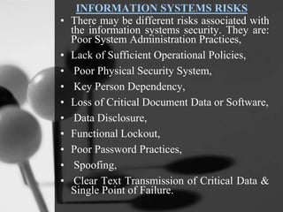 INFORMATION SYSTEMS RISKS
• There may be different risks associated with
the information systems security. They are:
Poor System Administration Practices,
• Lack of Sufficient Operational Policies,
• Poor Physical Security System,
• Key Person Dependency,
• Loss of Critical Document Data or Software,
• Data Disclosure,
• Functional Lockout,
• Poor Password Practices,
• Spoofing,
• Clear Text Transmission of Critical Data &
Single Point of Failure.
 