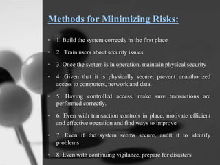 Methods for Minimizing Risks:
• 1. Build the system correctly in the first place
• 2. Train users about security issues
• 3. Once the system is in operation, maintain physical security
• 4. Given that it is physically secure, prevent unauthorized
access to computers, network and data.
• 5. Having controlled access, make sure transactions are
performed correctly.
• 6. Even with transaction controls in place, motivate efficient
and effective operation and find ways to improve
• 7. Even if the system seems secure, audit it to identify
problems
• 8. Even with continuing vigilance, prepare for disasters
 