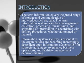 INTRODUCTION
• The term information covers the broad range
of storage and communication of
knowledge, such as, data. The term
information system describes the organized
collection, processing, transmission, and
spreading of information in accordance with
defined procedures, whether automated or
manual.
• Information system security is essential as
the organizations are becoming increasingly
dependent upon information systems (IS) for
strategic advantage, to enhance business
operations, and facilitate management
decision-making.
 