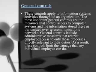 General controls
• These controls apply to information systems
activities throughout an organization. The
most important general controls are the
measures that control access to computer
systems and the information stored there or
transmitted over telecommunications
networks. General controls include
administrative measures that restrict
employee access to only those processes
directly relevant to their duties. As a result,
these controls limit the damage that any
individual employee can do.
 