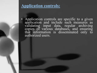 Application controls:
• Application controls are specific to a given
application and include such measures as
validating input data, regular archiving
copies of various databases, and ensuring
that information is disseminated only to
authorized users.
 