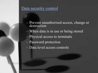 Data security control
– Prevent unauthorised access, change or
destruction
– When data is in use or being stored
– Physical access to terminals
– Password protection
– Data level access controls
 