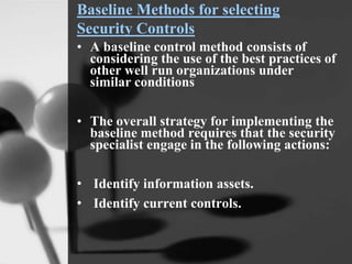 Baseline Methods for selecting
Security Controls
• A baseline control method consists of
considering the use of the best practices of
other well run organizations under
similar conditions
• The overall strategy for implementing the
baseline method requires that the security
specialist engage in the following actions:
• Identify information assets.
• Identify current controls.
 