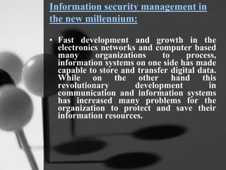 Information security management in
the new millennium:
• Fast development and growth in the
electronics networks and computer based
many organizations to process,
information systems on one side has made
capable to store and transfer digital data.
While on the other hand this
revolutionary development in
communication and information systems
has increased many problems for the
organization to protect and save their
information resources.
 