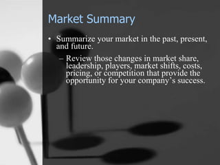 Market Summary
• Summarize your market in the past, present,
and future.
– Review those changes in market share,
leadership, players, market shifts, costs,
pricing, or competition that provide the
opportunity for your company’s success.
 