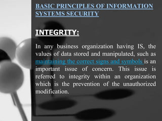 BASIC PRINCIPLES OF INFORMATION
SYSTEMS SECURITY
INTEGRITY:
In any business organization having IS, the
values of data stored and manipulated, such as
maintaining the correct signs and symbols is an
important issue of concern. This issue is
referred to integrity within an organization
which is the prevention of the unauthorized
modification.
 