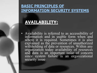 BASIC PRINCIPLES OF
INFORMATION SECURITY SYSTEMS
AVAILABILITY:
• Availability is referred to as accessibility of
information and in usable form when and
where it is required. Sometimes it is also
explained as the prevention of unauthorized
withholding of data or resources. Within any
organization today availability of resources
and data is an important issue of concern
since system failure is an organizational
security issue
 