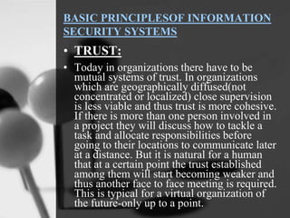 BASIC PRINCIPLESOF INFORMATION
SECURITY SYSTEMS
• TRUST:
• Today in organizations there have to be
mutual systems of trust. In organizations
which are geographically diffused(not
concentrated or localized) close supervision
is less viable and thus trust is more cohesive.
If there is more than one person involved in
a project they will discuss how to tackle a
task and allocate responsibilities before
going to their locations to communicate later
at a distance. But it is natural for a human
that at a certain point the trust established
among them will start becoming weaker and
thus another face to face meeting is required.
This is typical for a virtual organization of
the future-only up to a point.
 