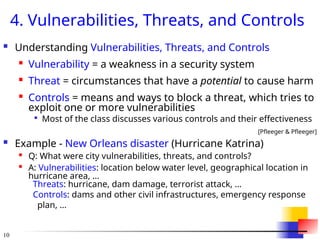 10
4. Vulnerabilities, Threats, and Controls
 Understanding Vulnerabilities, Threats, and Controls

Vulnerability = a weakness in a security system

Threat = circumstances that have a potential to cause harm

Controls = means and ways to block a threat, which tries to
exploit one or more vulnerabilities

Most of the class discusses various controls and their effectiveness
[Pfleeger & Pfleeger]
 Example - New Orleans disaster (Hurricane Katrina)

Q: What were city vulnerabilities, threats, and controls?

A: Vulnerabilities: location below water level, geographical location in
hurricane area, …
Threats: hurricane, dam damage, terrorist attack, …
Controls: dams and other civil infrastructures, emergency response
plan, …
 
