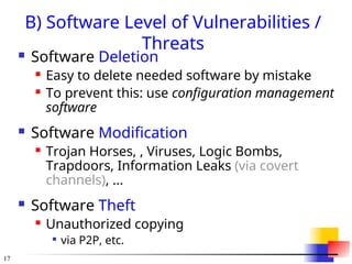 17
B) Software Level of Vulnerabilities /
Threats
 Software Deletion
 Easy to delete needed software by mistake
 To prevent this: use configuration management
software
 Software Modification
 Trojan Horses, , Viruses, Logic Bombs,
Trapdoors, Information Leaks (via covert
channels), ...
 Software Theft
 Unauthorized copying

via P2P, etc.
 