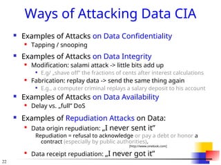 22
Ways of Attacking Data CIA
 Examples of Attacks on Data Confidentiality
 Tapping / snooping
 Examples of Attacks on Data Integrity
 Modification: salami attack -> little bits add up

E.g/ „shave off” the fractions of cents after interest calculations
 Fabrication: replay data -> send the same thing again

E.g., a computer criminal replays a salary deposit to his account
 Examples of Attacks on Data Availability
 Delay vs. „full” DoS
 Examples of Repudiation Attacks on Data:

Data origin repudiation: „I never sent it”
Repudiation = refusal to acknowledge or pay a debt or honor a
contract (especially by public authorities).
[http://www.onelook.com]

Data receipt repudiation: „I never got it”
 