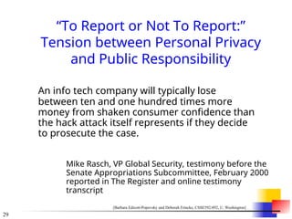 29
“To Report or Not To Report:”
Tension between Personal Privacy
and Public Responsibility
An info tech company will typically lose
between ten and one hundred times more
money from shaken consumer confidence than
the hack attack itself represents if they decide
to prosecute the case.
Mike Rasch, VP Global Security, testimony before the
Senate Appropriations Subcommittee, February 2000
reported in The Register and online testimony
transcript
[Barbara Edicott-Popovsky and Deborah Frincke, CSSE592/492, U. Washington]
 