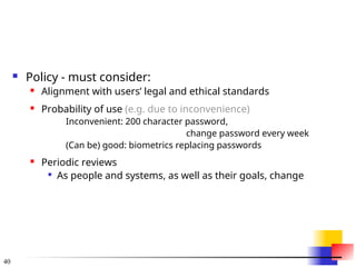 40
 Policy - must consider:
 Alignment with users’ legal and ethical standards
 Probability of use (e.g. due to inconvenience)
Inconvenient: 200 character password,
change password every week
(Can be) good: biometrics replacing passwords
 Periodic reviews

As people and systems, as well as their goals, change
 