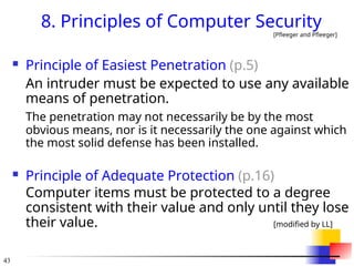 43
8. Principles of Computer Security
[Pfleeger and Pfleeger]
 Principle of Easiest Penetration (p.5)
An intruder must be expected to use any available
means of penetration.
The penetration may not necessarily be by the most
obvious means, nor is it necessarily the one against which
the most solid defense has been installed.
 Principle of Adequate Protection (p.16)
Computer items must be protected to a degree
consistent with their value and only until they lose
their value. [modified by LL]
 