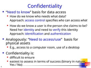 6
Confidentiality
 “Need to know” basis for data access
 How do we know who needs what data?
Approach: access control specifies who can access what
 How do we know a user is the person she claims to be?
Need her identity and need to verify this identity
Approach: identification and authentication
 Analogously: “Need to access/use” basis for
physical assets
 E.g., access to a computer room, use of a desktop
 Confidentiality is:
 difficult to ensure
 easiest to assess in terms of success (binary in nature:
Yes / No)
 
