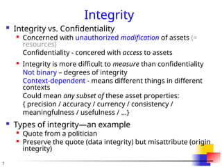 7
Integrity
 Integrity vs. Confidentiality
 Concerned with unauthorized modification of assets (=
resources)
Confidentiality - concered with access to assets

Integrity is more difficult to measure than confidentiality
Not binary – degrees of integrity
Context-dependent - means different things in different
contexts
Could mean any subset of these asset properties:
{ precision / accuracy / currency / consistency /
meaningfulness / usefulness / ...}
 Types of integrity—an example

Quote from a politician

Preserve the quote (data integrity) but misattribute (origin
integrity)
 