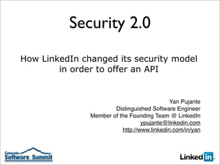 Security 2.0
How LinkedIn changed its security model
        in order to offer an API


                                             Yan Pujante
                       Distinguished Software Engineer
               Member of the Founding Team @ LinkedIn
                                  ypujante@linkedin.com
                          http://www.linkedin.com/in/yan
 