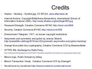 Credits
➢ Hacker - Hacking – Symbol.jpg, CC BY-SA, www.elbpresse.de
➢ Internet Archive, Copyright Bibliotheca Alexandrina, International School of
Information Science (ISIS), http://www.bibalex.org/isis/large/000.jpg
➢ Password Strength, Creative Commons BY-NC http://xkcd.com/936/
➢ Security, Creative Commons BY-NC http://xkcd.com/538/
➢ Zimmermann Telegram, 1917, no known copyright restrictions
➢ Assymetric and symmetric encryption by Jeremy Stretch,
http://packetlife.net/blog/2010/nov/23/symmetric-asymmetric-encryption-hashing/
➢ Orange blue public key cryptography, Creative Commons CC0 by Bananenfalter
➢ HTTPS SSL Exchange by Robb Perry,
http://coding.smashingmagazine.com/2012/05/17/backpack-algorithms-and-public-key-cryptography-made-easy/
➢ Bitcoin logo, Public Domain by bitboy
➢ Bitcoin Transaction Visual, Creative Commons CC0 by Graingert
➢ Social Icons by Iconshock http://www.iconshock.com/social-icons/
 