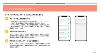 3-2.
トラブルにあわないための使い方
オンラインでのコミュニケーションのリスクを常に考える
・Yay!のMyアカウントのプライバシー設定から、フォローを許可制に
するなど、自分の情報をどこまで公開するかコントロールする
・パスワードを正しく管理し、第三者が推測できるようなものにしない
・個人情報を聞いてくるメッセージは無視する。何度も聞いてくる場合
は通報をしブロックする
プロフィールやタイムラインに何かを書き込む前に、考えてください。
個人情報や個人を特定されるであろう内容をタイムラインなど不特定多
数が閲覧する画面では書き込んではいけません
オンラインのコミュニケーションだからこそ、相手から返事がこない場
合でも相手の事情を考えて返事の催促などはせず、 相手の気持ちを考え
ることが大切です
3
ネット上で個人情報を賢く守る
自分の行動に責任を持つ
2
1
気持ちのよいコミュニケーションを意識する
ON：年齢が離れているユーザーとはレターの送受信ができませ
ん。
OFF：すべてのユーザーとレターのやり取りができます。
年齢が離れたユーザーとレターをしない
ON：相互フォローのみから受け取ります
OFF：すべてのユーザーから受け取ります
相互フォローのみからチャットを受け取る
プライバシー設定
プライバシー設定
ON: 相手の足あとページに足あとを表示しません。
OFF: 相手の足あとページにあなたがページに訪れた記録を表示
します。
足あとを残さない(VIP専用ステルスモード)
ON：Yeyを使用する度にパスコードを要求します。
OFF：パスコードを要求しません
パスコードロックを設定
ON：このアカウントはユーザー検索の結果に表示されなくなり
ます。
OFF：ユーザー検索の結果に表示されます。
ユーザー検索の結果に表示しない
ON: あなたの投稿はあなたにのみ「同世代」のタイムラインで
表示されます。
OFF: あなたの投稿は全ユーザーに公開されます。
「同世代」タイムラインで投稿を公開しない
ON: あなたをフォローするにはあなたの許可が必要になりま
す。
OFF: 全ユーザーがあなたを自由にフォローできます。
フォローを許可制にする
プライバシー設定
プライバシー設定
 