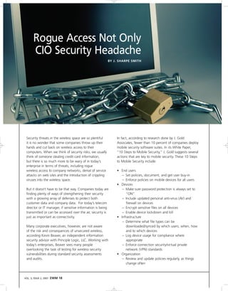 Rogue Access Not Only
       CIO Security Headache
                                                           BY J. SHARPE SMITH




 Security threats in the wireless space are so plentiful       In fact, according to research done by J. Gold
 it is no wonder that some companies throw up their            Associates, fewer than 10 percent of companies deploy
 hands and cut back on wireless access to their                mobile security software suites. In its White Paper,
 computers. When we think of security risks, we usually        “10 Steps to Mobile Security,” J. Gold suggests several
 think of someone stealing credit card information,            actions that are key to mobile security. These 10 Steps
 but there is so much more to be wary of in today’s            to Mobile Security include:
 enterprise in terms of threats, including rogue
 wireless access to company networks, denial of service        • End users
 attacks on web sites and the introduction of crippling           – Set policies, document, and get user buy-in
 viruses into the wireless space.                                 – Enforce policies on mobile devices for all users
                                                               • Devices
 But it doesn’t have to be that way. Companies today are          – Make sure password protection is always set to
 finding plenty of ways of strengthening their security             “ON”
 with a growing array of defenses to protect both                 – Include updated personal anti-virus (AV) and
 customer data and company data. For today’s telecom                firewall on devices
 director or IT manager, if sensitive information is being        – Encrypt sensitive files on all devices
 transmitted or can be accessed over the air, security is         – Enable device lockdown and kill
 just as important as connectivity.                            • Infrastructure
                                                                  – Determine what file types can be
 Many corporate executives, however, are not aware                  downloaded/synced by which users, when, how
 of the risk and consequences of unsecured wireless,                and to which devices
 according Kevin Beaver, an independent information               – Log device usage for compliance where
 security advisor with Principle Logic, LLC. Working with           appropriate
 today’s enterprises, Beaver sees many people                     – Enforce connection security/virtual private
 overlooking the task of testing for wireless security              network (VPN) standards
 vulnerabilities during standard security assessments          • Organization
 and audits.                                                      – Review and update policies regularly, as things
                                                                    change often



VOL. 3, ISSUE 2, 2007   EWM 18
 