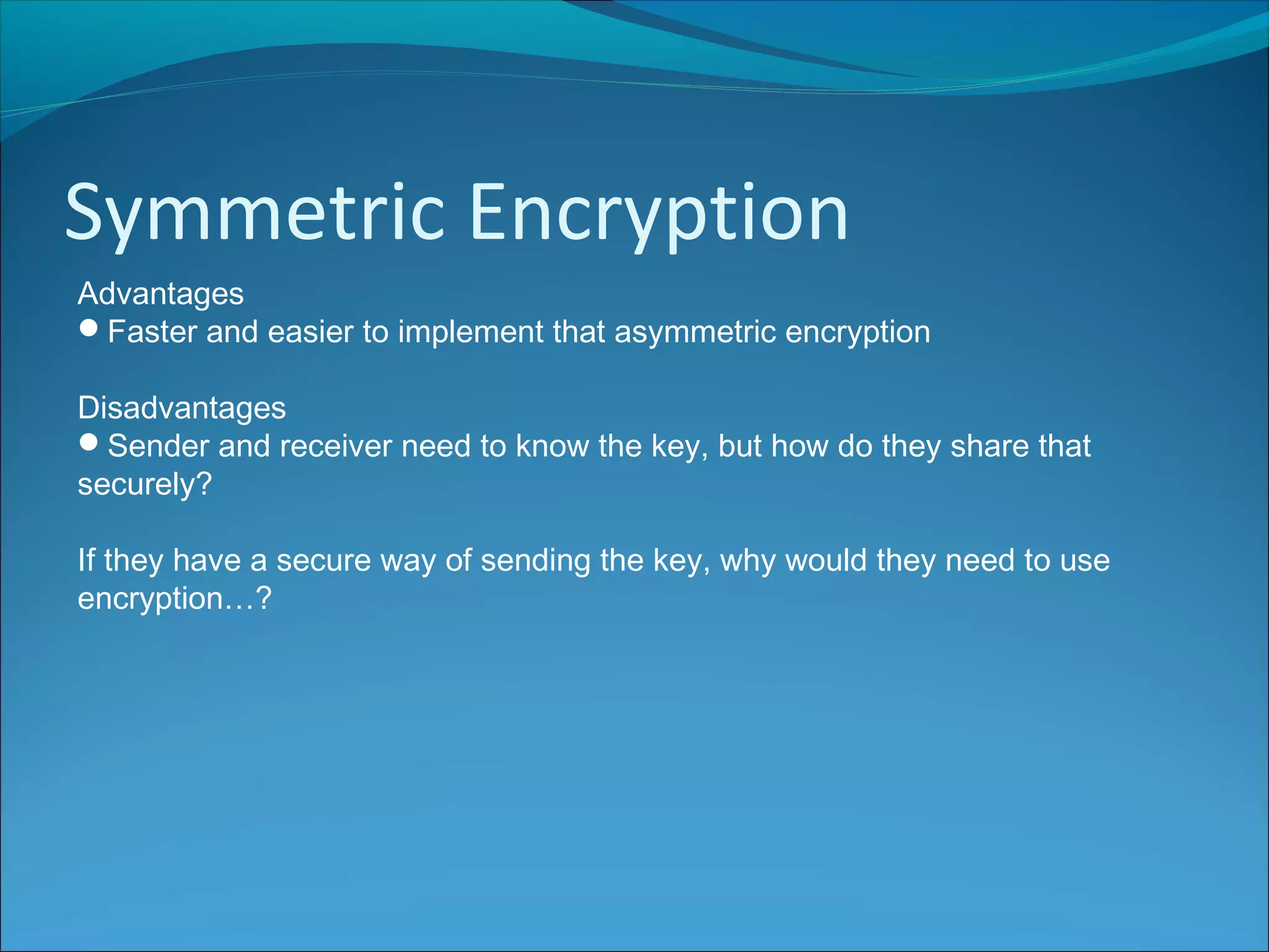 Symmetric Encryption
Advantages
Faster and easier to implement that asymmetric encryption
Disadvantages
Sender and receiver need to know the key, but how do they share that
securely?
If they have a secure way of sending the key, why would they need to use
encryption…?
 