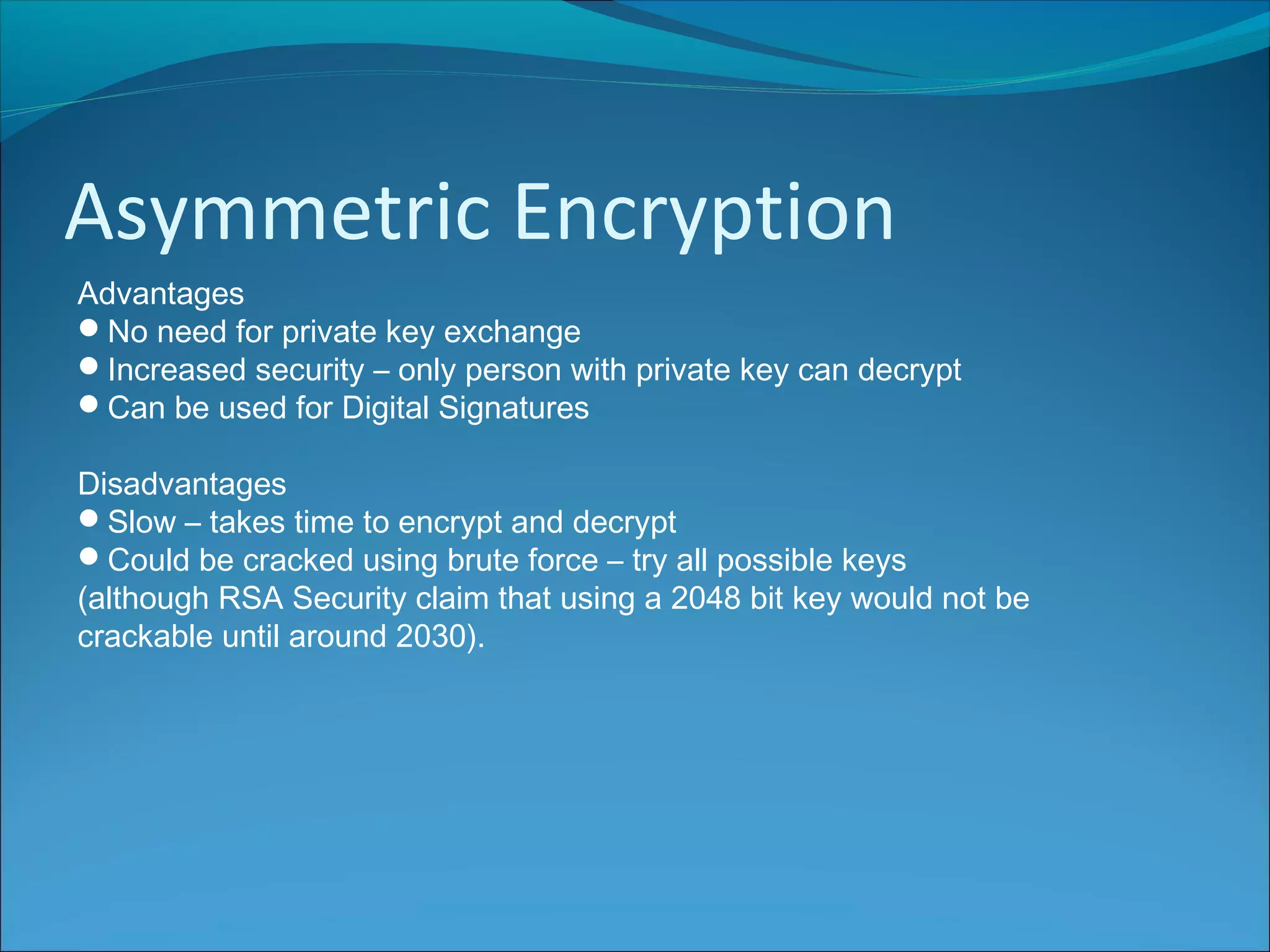 Asymmetric Encryption
Advantages
No need for private key exchange
Increased security – only person with private key can decrypt
Can be used for Digital Signatures
Disadvantages
Slow – takes time to encrypt and decrypt
Could be cracked using brute force – try all possible keys
(although RSA Security claim that using a 2048 bit key would not be
crackable until around 2030).
 