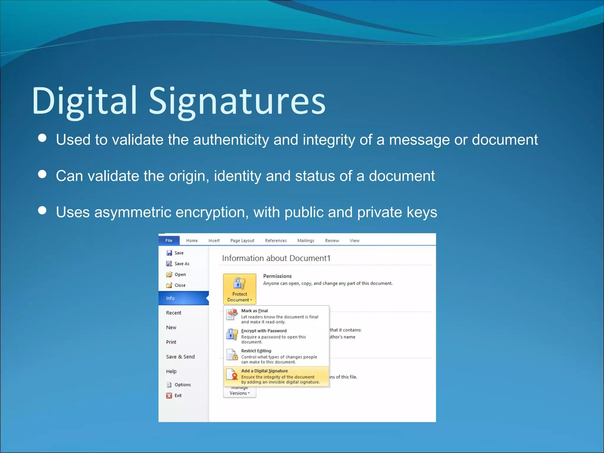 Digital Signatures
 Used to validate the authenticity and integrity of a message or document
 Can validate the origin, identity and status of a document
 Uses asymmetric encryption, with public and private keys
 