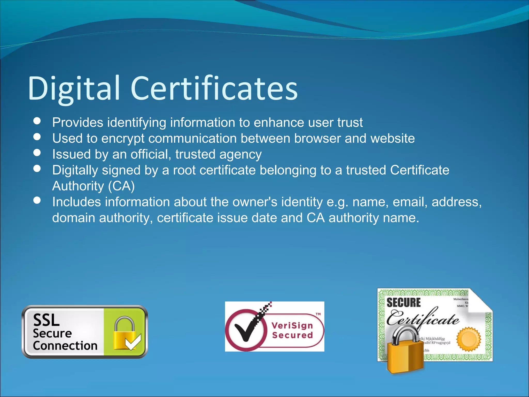 Digital Certificates
 Provides identifying information to enhance user trust
 Used to encrypt communication between browser and website
 Issued by an official, trusted agency
 Digitally signed by a root certificate belonging to a trusted Certificate
Authority (CA)
 Includes information about the owner's identity e.g. name, email, address,
domain authority, certificate issue date and CA authority name.
 