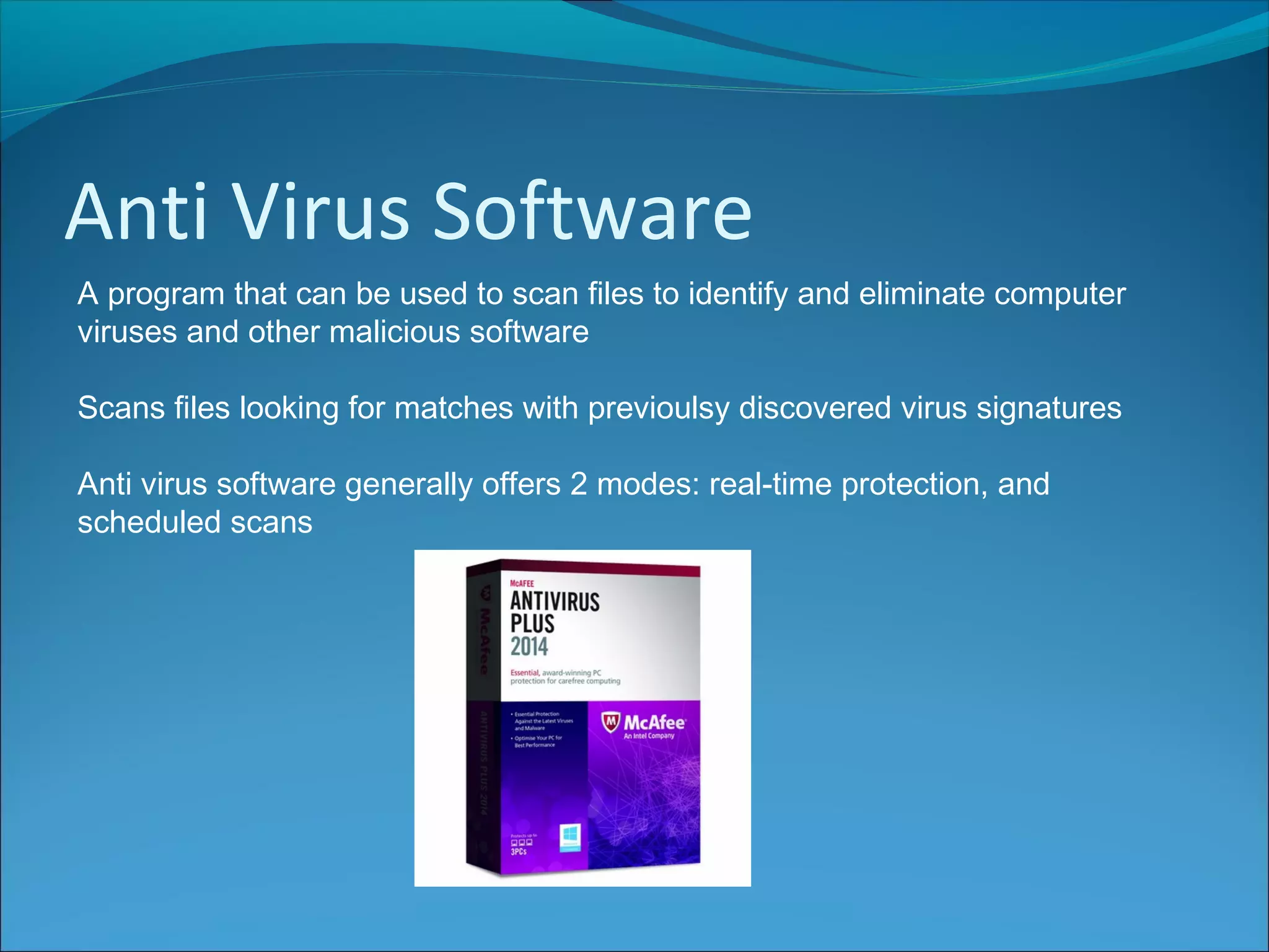 Anti Virus Software
A program that can be used to scan files to identify and eliminate computer
viruses and other malicious software
Scans files looking for matches with previoulsy discovered virus signatures
Anti virus software generally offers 2 modes: real-time protection, and
scheduled scans
 
