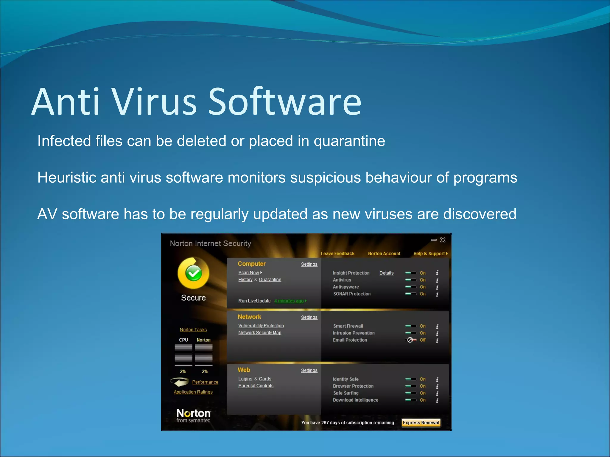 Anti Virus Software
Infected files can be deleted or placed in quarantine
Heuristic anti virus software monitors suspicious behaviour of programs
AV software has to be regularly updated as new viruses are discovered
 